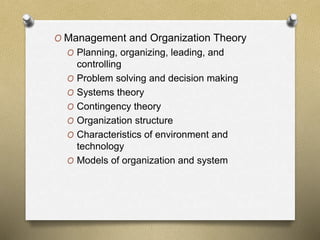 O Management and Organization Theory
O Planning, organizing, leading, and
controlling
O Problem solving and decision making
O Systems theory
O Contingency theory
O Organization structure
O Characteristics of environment and
technology
O Models of organization and system
 