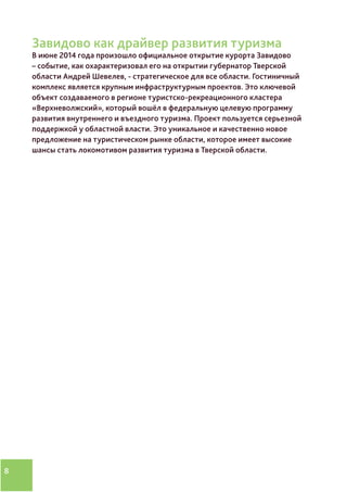 8
Завидово как драйвер развития туризма
В июне 2014 года произошло официальное открытие курорта Завидово
– событие, как охарактеризовал его на открытии губернатор Тверской
области Андрей Шевелев, - стратегическое для все области. Гостиничный
комплекс является крупным инфраструктурным проектов. Это ключевой
объект создаваемого в регионе туристско-рекреационного кластера
«Верхневолжский», который вошёл в федеральную целевую программу
развития внутреннего и въездного туризма. Проект пользуется серьезной
поддержкой у областной власти. Это уникальное и качественно новое
предложение на туристическом рынке области, которое имеет высокие
шансы стать локомотивом развития туризма в Тверской области.
 