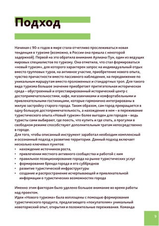9
Подход
Начиная с 90-х годов в мире стала отчетливо прослеживаться новая
тенденция в туризме (возможно, в России она пришла с некоторой
задержкой). Первой на это обратила внимание Аулиана Пун, один из ведущих
мировых специалистов по туризму. Она отметила, что стал формироваться
«новый туризм», для которого характерен запрос на индивидуальный отдых
вместо групповых туров, на активное участие, приобретение нового опыта,
чувство причастности вместо пассивного наблюдения, на передвижение по
уникальным маршрутам вместо проложенных и стандартных троп. Для такого
вида туризма большое значение приобретает притягательная историческая
среда – обустроенный и отреставрированный исторический центр с
достопримечательностями, кафе, магазинчиками и комфортабельными и
привлекательными гостиницами, которые гармонично интегрированы в
жилую застройку старого города. Таким образом, сам город превращается в
одну большую достопримечательность, а нахождение в нем – в переживание
туристического опыта.«Новый туризм» более выгоден для городов – ведь
туристы сами выбирают, где поесть, что купить и где спать, а прогулки в
свободном режиме способствуют дополнительным тратам непосредственно
в городе.
Для того, чтобы описанный инструмент заработал необходим комплексный
и осознанный подход к развитию территории. Данный подход включает
несколько ключевых пунктов:
•	 нахождение источников роста,
•	 привлечении местного активного сообщества и работой с ним
•	 правильное позиционирование города на рынке туристических услуг
•	 формирование бренда города и его суббреднов
•	 развитие туристической инфраструктуры
•	 создание и распространение исчерпывающей и привлекательной
информации о туристических возможностях города
Именно этим факторам было уделено большое внимание во время работы
над проектом.
Идеи «Нового туризма» была воплощены с помощью формирования
туристического продукта, предлагающего «покупателям» уникальный
новоторжский опыт, открытия и положительные переживания. Команда
 