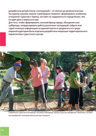 10
разработала целый спектр «экспедиций» – от конных до археологических.
Па нашему мнению, именно такой формат позволит сформировать особенное
отношение туристов к Торжку, заставит их задержаться в городе более, чем
на один день и вернуться еще.
Для того, чтобы сформировать сильный бренд города, объединить все
суббренды, координировать работу различных экспедиций, собрать всю
туристическую информацию на единый портал и продвигать его среди
широкой аудитории была отдельно разработана концепция территориального
маркетингово-туристского центра.
Фото про новый
вид туризма
Современных туристов не интересует пассивное наблюдение. Ценность для них приобретает новый опыт, который
они приобретают, непосредственно участвуя в процессе
 