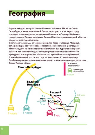16
География
Торжок находится на расстоянии 230 км от Москвы и 536 км от Сантк-
Петербурга, в непосредственной близости от трассы М10. Через город
проходит основная дорога, ведущая на Осташков и Селигер. В 60 км на
северо-запад от Торжка находится Вышний Волочек – родина первой в России
искусственной гидросистемы.
В полутора часах езды от Торжка находится Тверь и Старица. Маршрут,
объединяющий все три города и известный как «Великое Троеградье»,
является одним из наиболее привлекательных для туристов в Тверской
области, так как именно здесь сконцентрировано большое количество
культурных и исторических объектов – от древнейшего в современной
России Борисоглебского монастыря до уникальных Старицких пещер.
Особенно привлекательным маршрут делает и наличие водных ресурсов –рек
Волги, Тверцы, Шоши.
 
