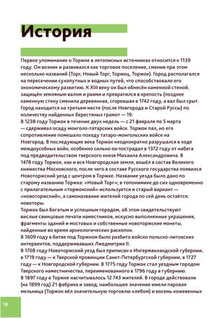 18
История
Первое упоминание о Торжке в летописных источниках относится к 1139
году. Он возник и развивался как торговое поселение, сменив при этом
несколько названий (Торг, Новый Торг, Торжец, Торжок). Город располагался
на пересечении сухопутных и водных путей, что способствовало его
экономическому развитию. К XIII веку он был обнесён каменной стеной,
защищён земляным валом и рвами и превратился в крепость (позднее
каменную стену сменила деревянная, сгоревшая в 1742 году, а вал был срыт.
Город находится на третьем месте (после Новгорода и Старой Руссы) по
количеству найденных берестяных грамот — 19.
В 1238 году Торжок в течение двух недель — с 21 февраля по 5 марта
— сдерживал осаду монголо-татарских войск. Торжок пал, но его
сопротивление помешало походу татаро-монгольских войск на
Новгород. В последующие века Торжок неоднократно разрушался в ходе
междоусобных войн, особенно сильно он пострадал в 1372 году от набега
под предводительством тверского князя Михаила Александровича. В
1478 году Торжок, как и вся Новгородская земля, вошёл в состав Великого
княжества Московского, после чего в составе Русского государства появился
Новоторжский уезд с центром в Торжке. Название уезда было дано по
старому названию Торжка: «Новый Торг»; в топонимике до сих одновременно
с прилагательным «торжокский» используется и старый вариант —
«новоторжский», а самоназвание жителей города по сей день остаётся:
новоторы.
Торжок был богатым и успешным городом, об этом свидетельствуют
вислые свинцовые печати наместников, искусно выполненные украшения,
фрагменты зданий и мостовых и собственные новоторжские монеты,
найденные во время археологических раскопок.
В 1609 году в битве под Торжком было разбито войско польско-литовских
интервентов, поддерживавших Лжедмитрия II.
В 1708 году Новоторжский уезд был приписан к Ингерманландской губернии,
в 1719 году — к Тверской провинции Санкт-Петербургской губернии, в 1727
году — к Новгородской губернии. В 1775 году Торжок стал уездным городом
Тверского наместничества, переименованного в 1796 году в губернию.
В 1897 году в Торжке насчитывалось 12 743 жителей. В городе действовали
(на 1899 год) 21 фабрика и завод; наибольшее значение имели паровая
мельница (Торжок вёл значительную торговлю хлебом) и восемь кожевенных
 