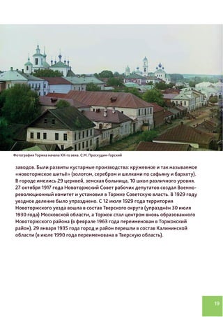19
заводов. Были развиты кустарные производства: кружевное и так называемое
«новоторжское шитьё» (золотом, серебром и шелками по сафьяну и бархату).
В городе имелись 29 церквей, земская больница, 10 школ различного уровня.
27 октября 1917 года Новоторжский Совет рабочих депутатов создал Военно-
революционный комитет и установил в Торжке Советскую власть. В 1929 году
уездное деление было упразднено. С 12 июля 1929 года территория
Новоторжского уезда вошла в состав Тверского округа (упразднён 30 июля
1930 года) Московской области, а Торжок стал центром вновь образованного
Новоторжского района (в феврале 1963 года переименован в Торжокский
район). 29 января 1935 года город и район перешли в состав Калининской
области (в июле 1990 года переименована в Тверскую область).
Фотография Торжка начала XX-го века. С.М. Проскудин-Горский
 