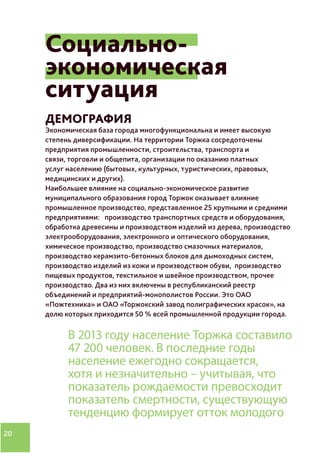 20
Социально-
экономическая
ситуация
ДЕМОГРАФИЯ
Экономическая база города многофункциональна и имеет высокую
степень диверсификации. На территории Торжка сосредоточены
предприятия промышленности, строительства, транспорта и
связи, торговли и общепита, организации по оказанию платных
услуг населению (бытовых, культурных, туристических, правовых,
медицинских и других).
Наибольшее влияние на социально-экономическое развитие
муниципального образования город Торжок оказывает влияние
промышленное производство, представленное 25 крупными и средними
предприятиями: производство транспортных средств и оборудования,
обработка древесины и производством изделий из дерева, производство
электрооборудования, электронного и оптического оборудования,
химическое производство, производство смазочных материалов,
производство керамзито-бетонных блоков для дымоходных систем,
производство изделий из кожи и производством обуви, производство
пищевых продуктов, текстильное и швейное производством, прочее
производство. Два из них включены в республиканский реестр
объединений и предприятий-монополистов России. Это ОАО
«Пожтехника» и ОАО «Торжокский завод полиграфических красок», на
долю которых приходится 50 % всей промышленной продукции города.
В 2013 году население Торжка составило
47 200 человек. В последние годы
население ежегодно сокращается,
хотя и незначительно – учитывая, что
показатель рождаемости превосходит
показатель смертности, существующую
тенденцию формирует отток молодого
 