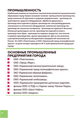 24
ПРОМЫШЛЕННОСТЬ
Наибольшее влияние на социально-экономическое развитие муниципального
образования город Торжок оказывает влияние промышленное производство,
представленное 25 крупными и средними предприятиями: производство
транспортных средств и оборудования, обработка древесины и
производством изделий из дерева, производство электрооборудования,
электронного и оптического оборудования, химическое производство,
производство смазочных материалов, производство керамзито-бетонных
блоков для дымоходных систем, производство изделий из кожи и
производством обуви, производство пищевых продуктов, текстильное
и швейное производством, прочее производство. Два из них включены
в республиканский реестр объединений и предприятий-монополистов
России. Это ОАО «Пожтехника» и ОАО «Торжокский завод полиграфических
красок», на долю которых приходится 50 % всей промышленной продукции
города.
ОСНОВНЫЕ ПРОМЫШЛЕННЫЕ
ПРЕДПРИЯТИЯ ГОРОДА
ОАО «Пожтехника»,
ОАО «Завод «Марс»,
ОАО «Торжокский вагоностроительный завод»,
ОАО «Торжокский завод полиграфических красок»,
ЗАО «Торжокская обувная фабрика»,
ОАО «Торжокские золотошвеи»,
ОАО «Торжокский хлебозавод»,
ООО «Торжокское предприятие щеточных изделий»,
филиал ООО «СТОД» в г.Торжке завод «Талион-Терра»,
филиал ООО «Шелл Нефть»,
филиал ООО «Шидель»
 