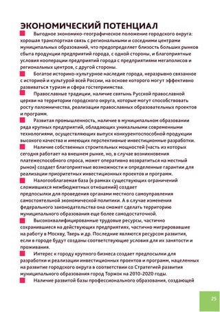25
ЭКОНОМИЧЕСКИЙ ПОТЕНЦИАЛ
•	 Выгодное экономико-географическое положение городского округа:
хорошая транспортная связь с региональными и соседними центрами
муниципальных образований, что предопределяет близость больших рынков
сбыта продукции предприятий города, с одной стороны, и благоприятные
условия кооперации предприятий города с предприятиями мегаполисов и
региональных центров, с другой стороны.
•	 Богатое историко-культурное наследие города, неразрывно связанное 	
с историей и культурой всей России, на основе которого могут эффективно
развиваться туризм и сфера гостеприимства.
•	 Православные традиции, наличие святынь Русской православной
церкви на территории городского округа, которые могут способствовать
росту паломничества, реализации православных образовательных проектов
и программ.
•	 Развитая промышленность, наличие в муниципальном образовании
ряда крупных предприятий, обладающих уникальными современными
технологиями, осуществляющих выпуск конкурентоспособной продукции
высокого качества и имеющих перспективные инвестиционные разработки.
•	 Наличие собственных строительных мощностей (часть из которых
сегодня работает на внешнем рынке, но, в случае возникновения
платежеспособного спроса, может оперативно возвратиться на местный
рынок) создает благоприятные возможности и определенные гарантии для
реализации приоритетных инвестиционных проектов и программ.
•	 Налогооблагаемая база (в рамках существующих ограничений
сложившихся межбюджетных отношений) создает
предпосылки для проведения органами местного самоуправления
самостоятельной экономической политики. А в случае изменения
федерального законодательства она сможет сделать территорию
муниципального образования еще более самодостаточной.
•	 Высококвалифицированные трудовые ресурсы, частично
сохранившиеся на действующих предприятиях, частично мигрировавшие
на работу в Москву, Тверь и др. Последние являются ресурсом развития,
если в городе будут созданы соответствующие условия для их занятости и
проживания.
•	 Интерес к городу крупного бизнеса создает предпосылки для
разработки и реализации инвестиционных проектов и программ, нацеленных
на развитие городского округа в соответствии со Стратегией развития
муниципального образования город Торжок на 2010-2020 годы.
•	 Наличие развитой базы профессионального образования, создающей
 