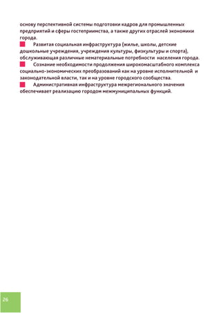 26
основу перспективной системы подготовки кадров для промышленных
предприятий и сферы гостеприимства, а также других отраслей экономики
города.
•	 Развитая социальная инфраструктура (жилье, школы, детские
дошкольные учреждения, учреждения культуры, физкультуры и спорта),
обслуживающая различные нематериальные потребности населения города.
•	 Сознание необходимости продолжения широкомасштабного комплекса
социально-экономических преобразований как на уровне исполнительной и
законодательной власти, так и на уровне городского сообщества.
•	 Административная инфраструктура межрегионального значения
обеспечивает реализацию городом межмуниципальных функций.
 