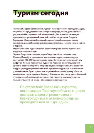 27
Туризм сегодня
Торжок обладает богатым культурным и историческим наследием. Здесь
сохранилась средневековая планировка города, позже дополненная
регулярной Екатерининской планировкой. Для археологов интерес
представляет уникальный влажный слой на территории Старого
Городища. Живописный ландшафт, характерный городская линия
горизонта, разнообразная церковная архитектура – все это можно найти
в Торжке.
Несмотря на это туристическое развитие города можно оценить как
неудовлетворительную.
Торжок По разным оценкам, через Тверскую область по вектору
Москва-Петербург транзит организованных туристических групп
составляет 180-250 тысяч человек в год. Оптимисты увеличивают эту
цифру до 1,5 млн. транзитных туристов. Однако в настоящее время
уровень развития туризма в городе неудовлетворителен. Без развития
инфраструктуры привлечения и обслуживания туристов этот поток и в
дальнейшем не будет приносить ощутимой выгоды бюджету области,
конкретным территориям и бизнесу. Очевидно, что город имеет большой
туристический потенциал и нуждается в проекта, инициируемых не
только от власти, но снизу , от городского сообщества
По статистике более 60% туристов,
посещающих Тверскую область с целью
познавательного, религиозного,
бизнес-туризма и активного отдыха,
проводят в ней от 1 до 3 дней
 
