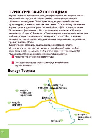 32
ТУРИСТИЧЕСКИЙ ПОТЕНЦИАЛ
Торжок – один из древнейших городов Верхневолжья. Он входит в число
116 российских городов, историко-архитектурные центры которых
объявлены заповедными. Территория города – уникальный комплекс
архитектурных и археологических памятников. По количеству памятников
Торжок превосходит все города Тверской области (292 объекта, включая
92 памятника федерального, 102 – регионального значения и 98 вновь
выявленных объектов). Выделяется Торжок и среди археологических городов
– общая площадь средневекового культурного слоя – 150 га., а наличие
«влажного» слоя позволяет находить мало где сохранившиеся деревянные
предметы древней Руси.
Туристический потенциал выделила и администрация области,
обозначив туризм как одну из приоритетных областей развития. Для
этого был разработан документ «Стратегия развития туризма до 2020
года»,приоритетными направлениями которой являются:
	 Развитие туристской инфраструктуры
	 Повышение качества туристских услуг и увеличение
их разнообразия
 