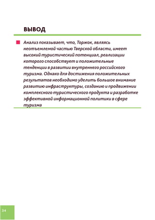 34
ВЫВОД
Анализ показывает, что, Торжок, являясь
неотъемлемой частью Тверской области, имеет
высокий туристический потенциал, реализации
которого способствует и положительные
тенденции в развитии внутреннего российского
туризма. Однако для достижения положительных
результатов необходимо уделить большое внимание
развитию инфраструктуры, созданию и продвижении
комплексного туристического продукта и разработке
эффективной информационной политики в сфере
туризма
 