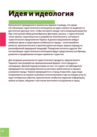 38
Идея и идеология
В результате проведенного анализа мы пришли к выводу, что среди
составляющих туристического потенциала ни один элемент не выделяется
достаточно ярко для того, чтобы построить вокруг него концепцию развития.
При этом целый набор разнообразных факторов, ценных, с туристической
точки зрения, подтолкнул нас к разработке комплексного, составного
туристического предложения Торжка. В данное предложение войдут
наиболее яркие и характерные особенности города – золотошвейное
ремесло, археологическое и архитектурное наследие, водные маршруты,
разнообразный природный ландшафт, Пожарские котлеты и другое. Все
составляющие туристического потенциала будут представлены как бренды,
развитие и продвижение которых привлечет туристов.
Для создания уникальности туристического продукта, предлагаемого
Торжком, был разработан принципиальный формат этого продукта –
экспедиции. Данный подход основан на том, что турист из наблюдателя
превращается в непосредственного участника, вовлеченного в процесс
узнавания города. Торжок превращается в «город открытий», куда люди
отправляются за новыми знаниями и впечатлениями и где на каждом углу их
ждут интересные события, приключения, необычно поданная информация,
живые истории, общение с местными жителями и погружение в город.
 