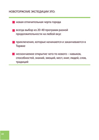 40
НОВОТОРЖСКИЕ ЭКСПЕДИЦИИ ЭТО:
новая отличительная черта города
всегда выбор из 20-40 программ разной
продолжительности на любой вкус
приключения, которые начинаются и заканчиваются в
Торжке
нескончаемое открытие чего-то нового – навыков,
способностей, знаний, эмоций, мест, книг, людей, слов,
традиций
 