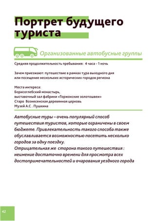 42
Видение
Портрет будущего
туриста
Организованные автобусные группы
Средняя продолжительность пребывания: 4 часа - 1 ночь
Зачем приезжают: путешествие в рамках тура выходного дня
или посещение нескольких исторических городов региона
Места интереса:
Борисоглебский монастырь,
выставочный зал фабрики «Торжокские золотошвеи»
Старо Вознесенская деревянная церковь
Музей А.С . Пушкина
Автобусные туры – очень популярный способ
путешествия туристов, которые ограничены в своем
бюджете. Привлекательность такого способа также
обуславливается возможностью посетить несколько
городов за одну поездку.
Отрицательная же сторона такого путешествия :
неимение достаточно времени для просмотра всех
достопримечательностей и очарования уездного города
 