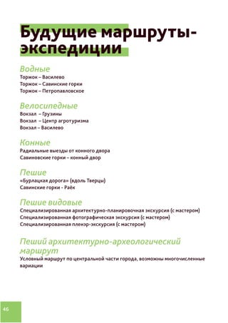 46
Будущие маршруты-
экспедиции
Водные
Торжок – Василево
Торжок – Савинские горки
Торжок – Петропавловское
Велосипедные
Вокзал – Грузины
Вокзал – Центр агротуризма
Вокзал – Василево
Конные
Радиальные выезды от конного двора
Савиновские горки – конный двор
Пешие
«Бурлацкая дорога» (вдоль Тверцы)
Савинские горки - Раёк
Пешие видовые
Специализированная архитектурно-планировочная экскурсия (с мастером)
Специализированная фотографическая экскурсия (с мастером)
Специализированная пленэр-экскурсия (с мастером)
Пеший архитектурно-археологический
маршрут
Условный маршрут по центральной части города, возможны многочисленные
вариации
 