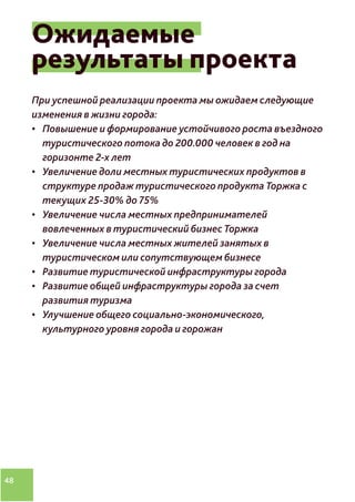 48
Ожидаемые
результаты проекта
При успешной реализации проекта мы ожидаем следующие
изменения в жизни города:
•	 Повышение и формирование устойчивого роста въездного
туристического потока до 200.000 человек в год на
горизонте 2-х лет
•	 Увеличение доли местных туристических продуктов в
структуре продаж туристического продукта Торжка с
текущих 25-30% до 75%
•	 Увеличение числа местных предпринимателей
вовлеченных в туристический бизнес Торжка
•	 Увеличение числа местных жителей занятых в
туристическом или сопутствующем бизнесе
•	 Развитие туристической инфраструктуры города
•	 Развитие общей инфраструктуры города за счет
развития туризма
•	 Улучшение общего социально-экономического,
культурного уровня города и горожан
 