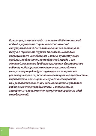 4
Концепция развития представляет собой комплексный
подход к улучшению социально-экономической
ситуации города за счет активизации его потенциала.
В случае Торжка это туризм. Предлагаемый подход
подразумевает исследование и анализ существующих
проблем, предпосылок, потребностей города и его
жителей, выявление драйверов развития, формирование
видения, моделирование туристического продукта
и сопутствующей инфраструктуры и планирование
реализации проекта, включая инвестиционное предложение
и привлечение потенциальных участников проекта.
При разработке концепции большое внимание уделялось
работе с местным сообществом и активистами,
экспертным опросам и «полевому» тестированию идей
и предложений.
Справа – церковь Георгия Победоносца в Торжке
 