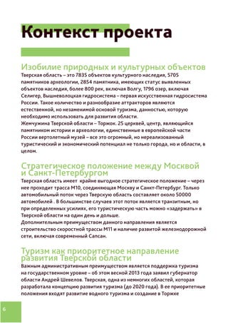6
Контекст проекта
Изобилие природных и культурных объектов
Тверская область – это 7835 объектов культурного наследия, 5705
памятников археологии, 2854 памятника, имеющих статус выявленных
объектов наследия, более 800 рек, включая Волгу, 1796 озер, включая
Селигер, Вышневолоцкая гидросистема – первая искусственная гидросистема
России. Такое количество и разнообразие аттракторов являются
естественной, но незаменимой основой туризма, данностью, которую
необходимо использовать для развития области.
Жемчужина Тверской области – Торжок. 25 церквей, центр, являющийся
памятником истории и археологии, единственные в европейской части
России вертолетный музей – все это огромный, но нереализованный
туристический и экономический потенциал не только города, но и области, в
целом.
Стратегическое положение между Москвой
и Санкт-Петербургом
Тверская область имеет крайне выгодное стратегическое положение – через
нее проходит трасса М10, соединяющая Москву и Санкт-Петербург. Только
автомобильный поток через Тверскую область составляет около 50000
автомобилей . В большинстве случаев этот поток является транзитным, но
при определенных усилиях, его туристическую часть можно «задержать» в
Тверской области на один день и дольше.
Дополнительным преимуществом данного направления является
строительство скоростной трассы М11 и наличие развитой железнодорожной
сети, включая современный Сапсан.
Туризм как приоритетное направление
развития Тверской области
Важным административным преимуществом является поддержка туризма
на государственном уровне – об этом весной 2013 года заявил губернатор
области Андрей Шевелов. Тверская, одна из немногих областей, которая
разработала концепцию развития туризма (до 2020 года). В ее приоритетные
положения входят развитие водного туризма и создание в Торжке
 