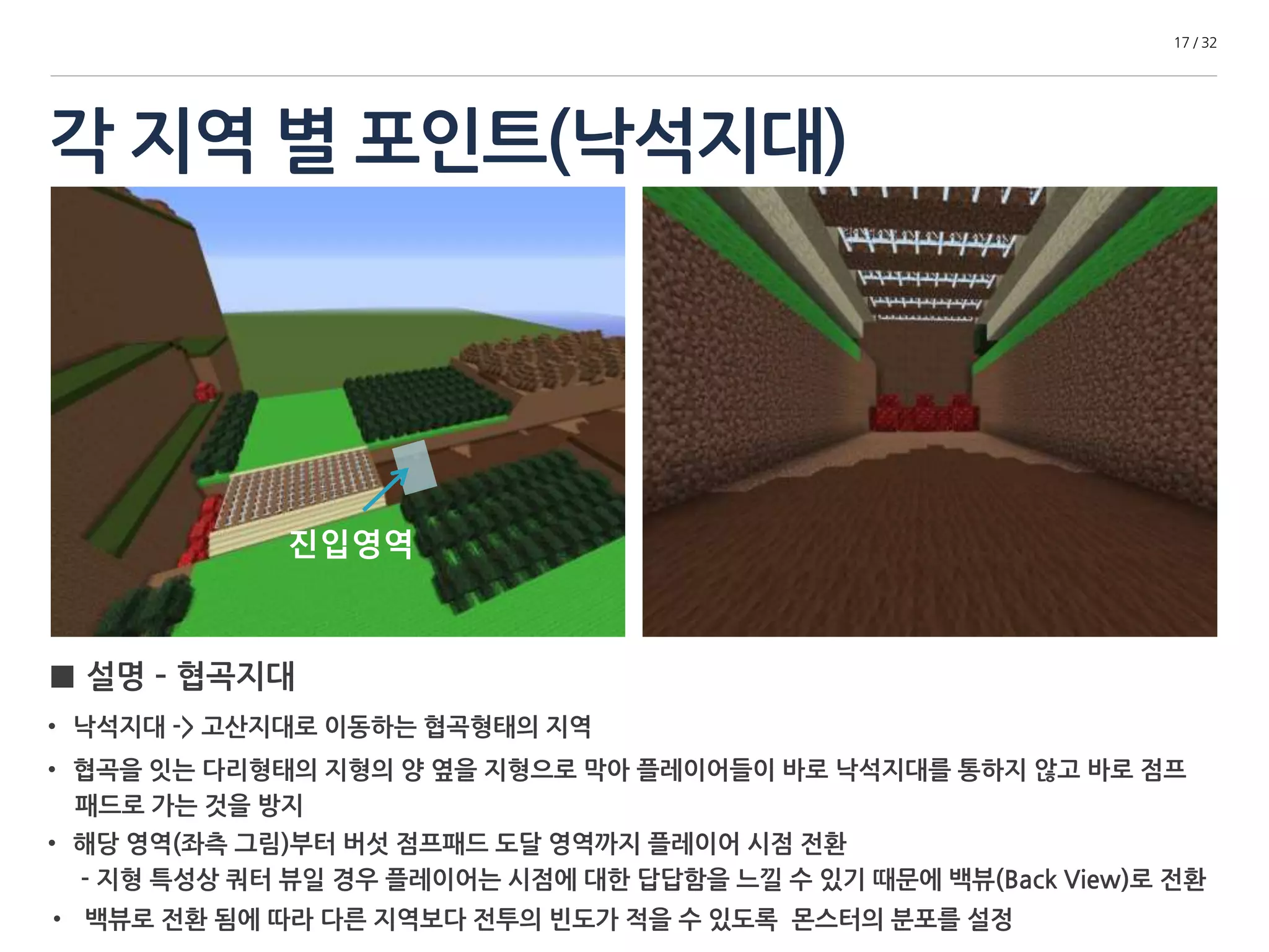 각 지역 별 포인트(낙석지대) 
17 / 32 
진입영역 
■ 설명 – 협곡지대 
• 낙석지대 -> 고산지대로 이동하는 협곡형태의 지역 
• 협곡을 잇는 다리형태의 지형의 양 옆을 지형으로 막아 플레이어들이 바로 낙석지대를 통하지 않고 바로 점프 
패드로 가는 것을 방지 
• 해당 영역(좌측 그림)부터 버섯 점프패드 도달 영역까지 플레이어 시점 전환 
- 지형 특성상 쿼터 뷰일 경우 플레이어는 시점에 대한 답답함을 느낄 수 있기 때문에 백 뷰(Back View)로 전환 
• 백 뷰로 전환 됨에 따라 다른 지역보다 전투의 빈도가 적을 수 있도록 몬스터의 분포를 설정 
 