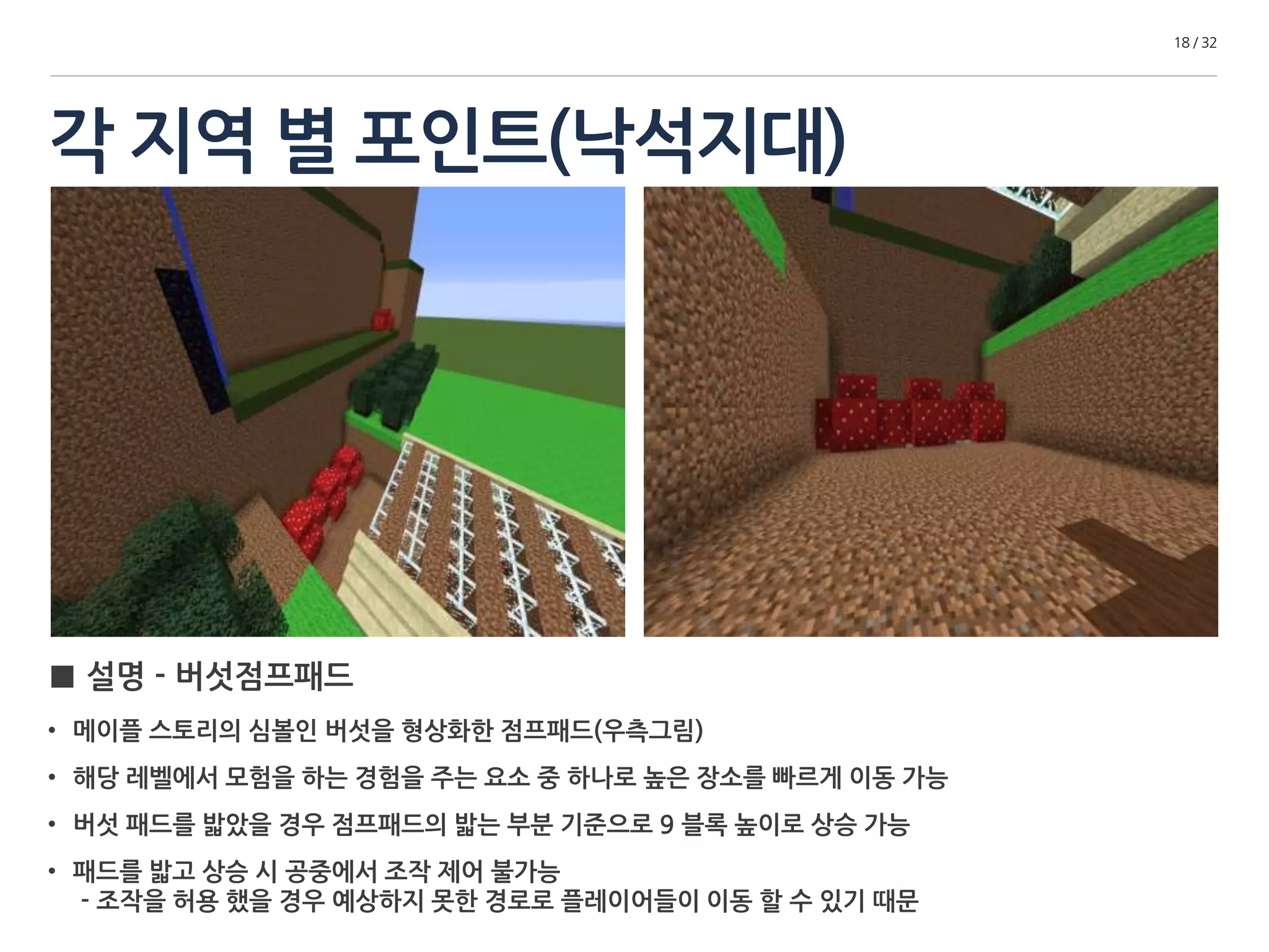 각 지역 별 포인트(낙석지대) 
18 / 32 
■ 설명 - 버섯점프패드 
• 메이플 스토리의 심볼인 버섯을 형상화한 점프패드(우측그림) 
• 해당 레벨에서 모험을 하는 경험을 주는 요소 중 하나로 높은 장소를 빠르게 이동 가능 
• 버섯 패드를 밟았을 경우 점프패드의 밟는 부분 기준으로 9 블록 높이로 상승 가능 
• 패드를 밟고 상승 시 공중에서 조작 제어 불가능 
- 조작을 허용 했을 경우 예상하지 못한 경로로 플레이어들이 이동 할 수 있기 때문 
 