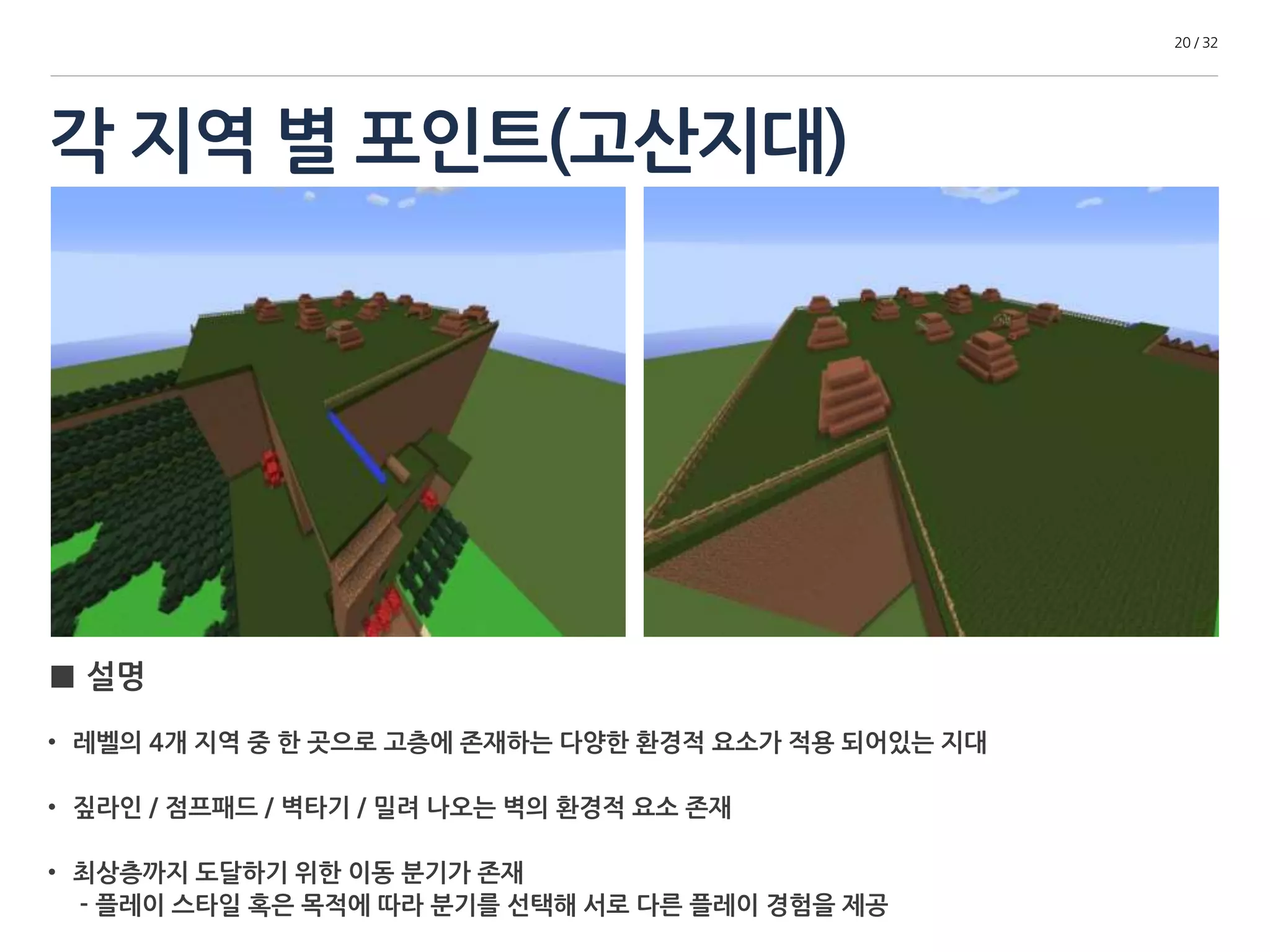 각 지역 별 포인트(고산지대) 
20 / 32 
■ 설명 
• 레벨의 4개 지역 중 한 곳으로 고층에 존재하는 다양한 환경적 요소가 적용 되어있는 지대 
• 짚 라인 / 점프패드 / 벽 타기 / 밀려 나오는 벽의 환경적 요소 존재 
• 최상층까지 도달하기 위한 이동 분기가 존재 
- 플레이 스타일 혹은 목적에 따라 분기를 선택해 서로 다른 플레이 경험을 제공 
 