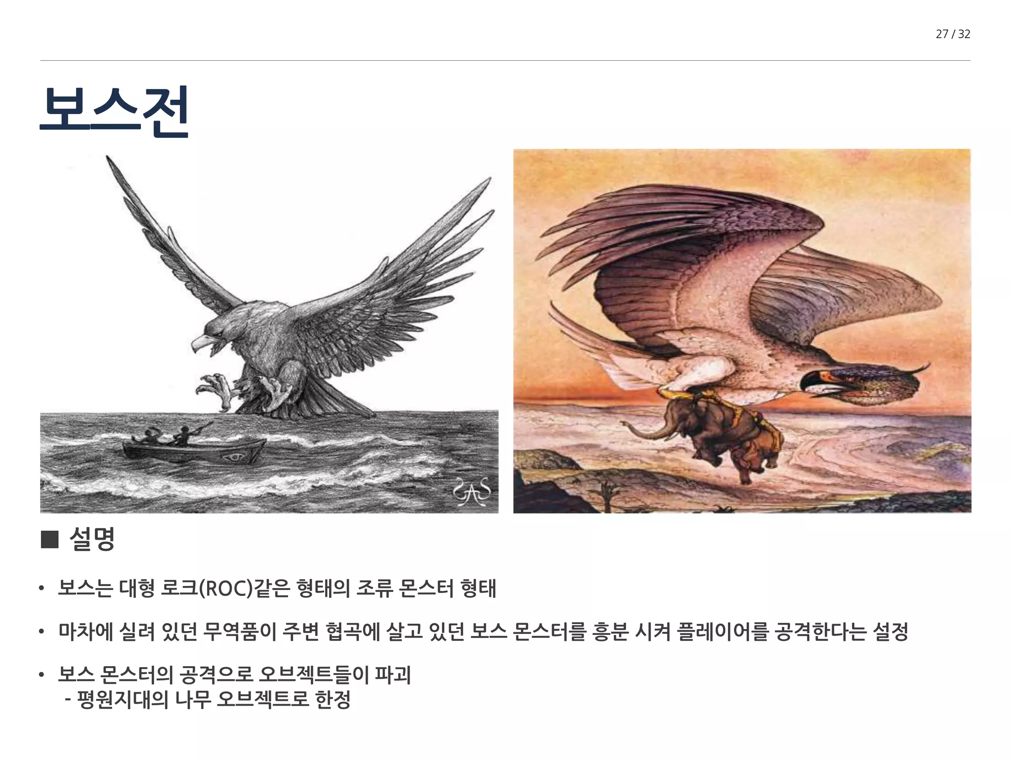 보스전 
27 / 32 
■ 설명 
• 보스는 대형 로크(ROC)같은 형태의 조류 몬스터 형태 
• 마차에 실려 있던 무역품이 주변 협곡에 살고 있던 보스 몬스터를 흥분 시켜 플레이어를 공격한다는 설정 
• 보스 몬스터의 공격으로 오브젝트들이 파괴 
- 평원지대의 나무 오브젝트로 한정 
 