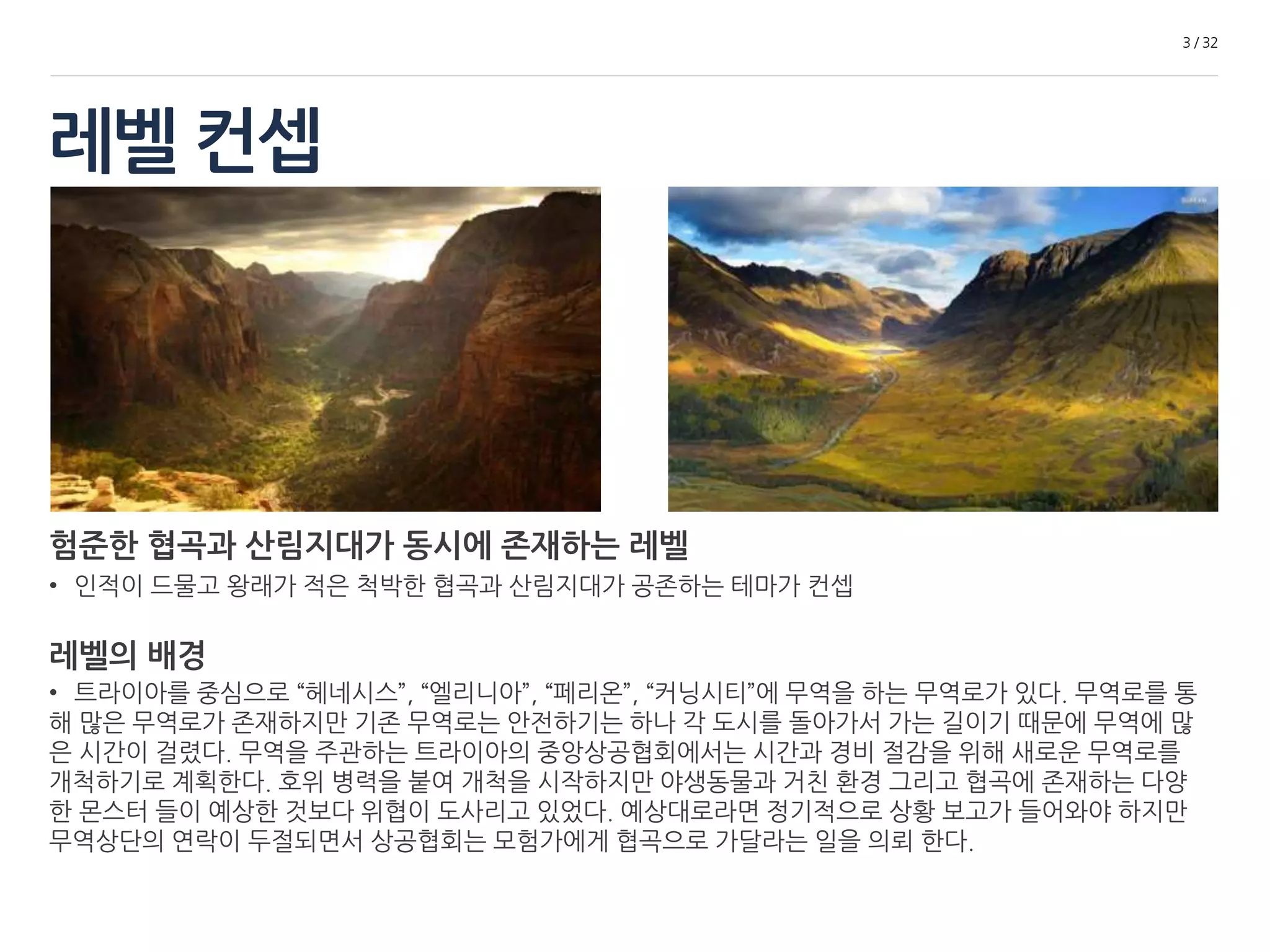 레벨 컨셉 
3 / 32 
험준한 협곡과 산림지대가 동시에 존재하는 레벨 
• 인적이 드물고 왕래가 적은 척박한 협곡과 산림지대가 공존하는 테마가 컨셉 
레벨의 배경 
• 트라이아를 중심으로 “헤네시스”, “엘리니아”, “페리온”, “커닝시티”로 통 하는 무역로가 있다. 무역로를 통해 
많은 무역로가 존재하지만 기존 무역로는 안전하기는 하나 각 도시를 돌아가서 가는 길이기 때문에 무역에 많은 
시간이 걸렸다. 무역을 주관하는 트라이아의 중앙상공협회에서는 시간과 경비 절감을 위해 새로운 무역로를 개 
척하기로 계획한다. 호위 병력을 붙여 개척을 시작하지만 야생동물과 거친 환경 그리고 협곡에 존재하는 다양한 
몬스터 들이 예상한 것보다 위협이 도사리고 있었다. 예상대로라면 정기적으로 상황 보고가 들어와야 하지만 무 
역상단의 연락이 두절되면서 상공협회는 모험가에게 협곡으로 가달라는 일을 의뢰 한다. 
 