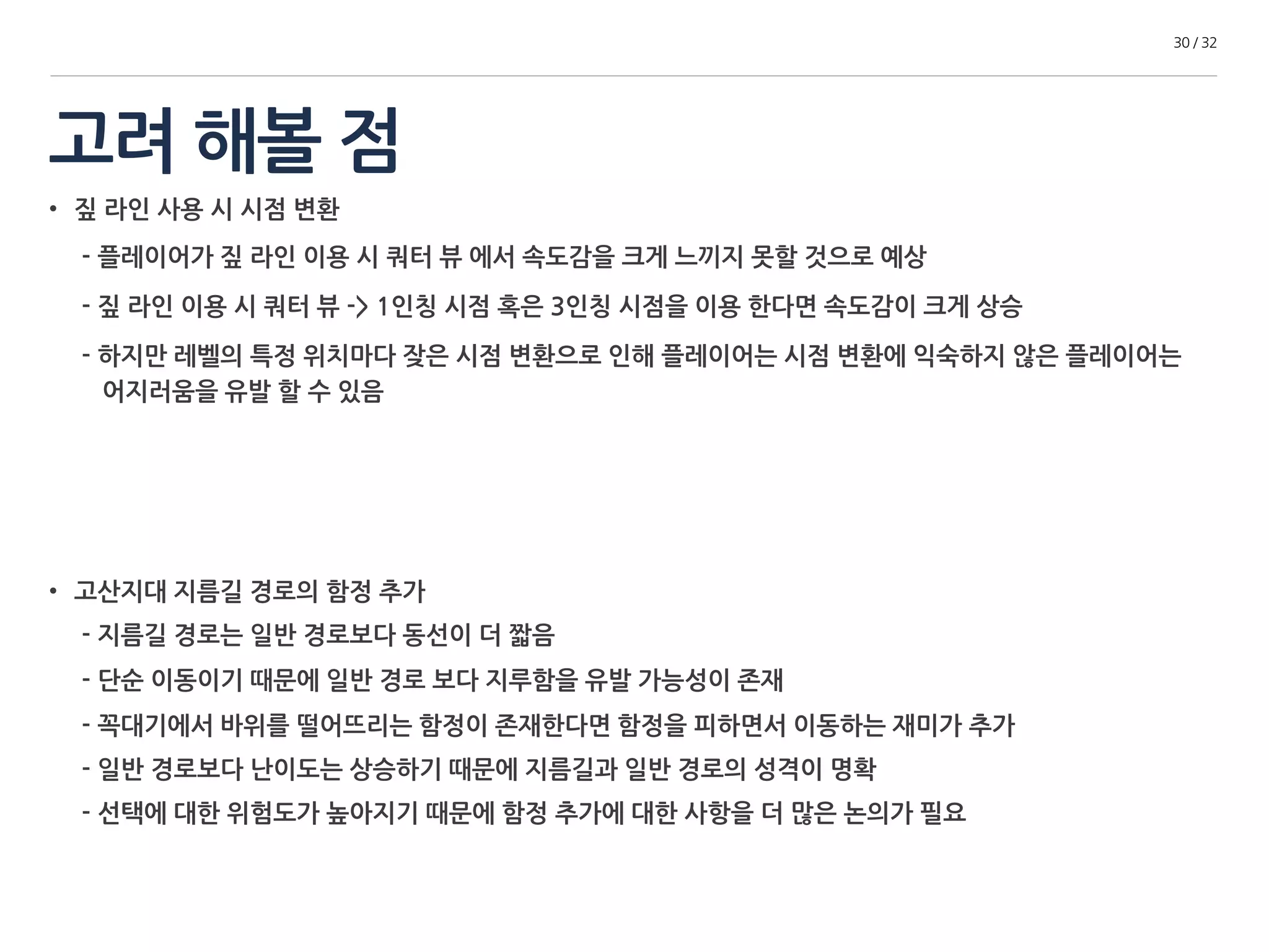 고려 해볼 점 
30 / 32 
• 짚 라인 사용 시 시점 변환 
- 플레이어가 짚 라인 이용 시 쿼터 뷰 에서 속도감을 크게 느끼지 못할 것으로 예상 
- 짚 라인 이용 시 쿼터 뷰 -> 1인칭 시점 혹은 3인칭 시점을 이용 한다면 속도감이 크게 상승 
- 하지만 레벨의 특정 위치마다 잦은 시점 변환으로 인해 플레이어는 시점 변환에 익숙하지 않은 플레이어는 
어지러움을 유발 할 수 있음 
• 고산지대 지름길 경로의 함정 추가 
- 지름길 경로는 일반 경로보다 동선이 더 짧음 
- 단순 이동이기 때문에 일반 경로 보다 지루함을 유발 가능성이 존재 
- 꼭대기에서 바위를 떨어뜨리는 함정이 존재한다면 함정을 피하면서 이동하는 재미가 추가 
- 일반 경로보다 난이도는 상승하기 때문에 지름길과 일반 경로의 성격이 명확 
- 선택에 대한 위험도가 높아지기 때문에 함정 추가에 대한 사항을 더 많은 논의가 필요 
 