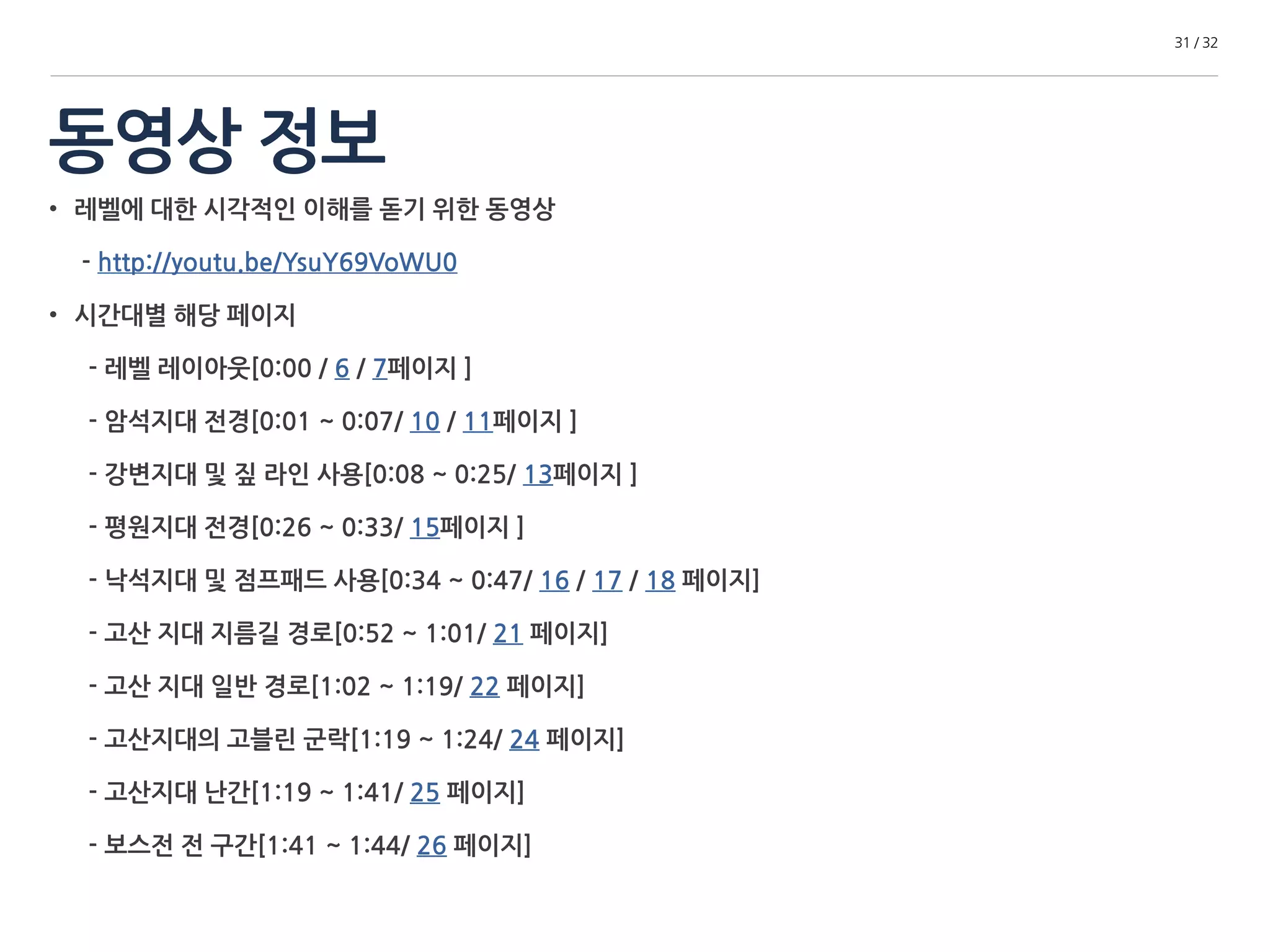 동영상 정보 
31 / 32 
• 레벨에 대한 시각적인 이해를 돋기 위한 동영상 
- http://youtu.be/YsuY69VoWU0 
• 시간대별 해당 페이지 
- 레벨 레이아웃[0:00 / 6 / 7페이지 ] 
- 암석지대 전경[0:01 ~ 0:07/ 10 / 11페이지 ] 
- 강변지대 및 짚 라인 사용[0:08 ~ 0:25/ 13페이지 ] 
- 평원지대 전경[0:26 ~ 0:33/ 15페이지 ] 
- 낙석지대 및 점프패드 사용[0:34 ~ 0:47/ 16 / 17 / 18 페이지] 
- 고산 지대 지름길 경로[0:52 ~ 1:01/ 21 페이지] 
- 고산 지대 일반 경로[1:02 ~ 1:19/ 22 페이지] 
- 고산지대의 고블린 군락[1:19 ~ 1:24/ 24 페이지] 
- 고산지대 난간[1:19 ~ 1:41/ 25 페이지] 
- 보스전 전 구간[1:41 ~ 1:44/ 26 페이지] 
 