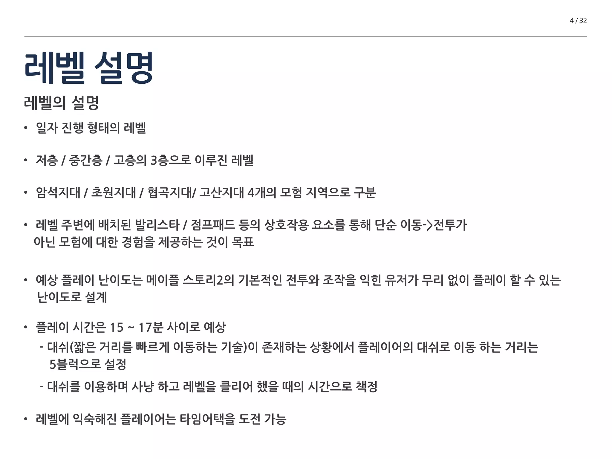 레벨 설명 
4 / 32 
레벨의 설명 
• 일자 진행 형태의 레벨 
• 저층 / 중간층 / 고층의 3층으로 이루진 레벨 
• 암석지대 / 초원지대 / 협곡지대/ 고산지대 4개의 모험 지역으로 구분 
• 레벨 주변에 배치된 발리스타 / 점프패드 등의 상호작용 요소를 통해 단순 이동->전투가 
아닌 모험에 대한 경험을 제공하는 것이 목표 
• 예상 플레이 난이도는 메이플 스토리2의 기본적인 전투와 조작을 익힌 유저가 무리 없이 플레이 할 수 있는 
난이도로 설계 
• 플레이 시간은 15 ~ 17분 사이로 예상 
- 대쉬(짧은 거리를 빠르게 이동하는 기술)이 존재하는 상황에서 플레이어의 대쉬로 이동 하는 거리는 
5블럭으로 설정 
- 대쉬를 이용하며 사냥 하고 레벨을 클리어 했을 때의 시간으로 책정 
• 레벨에 익숙해진 플레이어는 타임어택을 도전 가능 
 