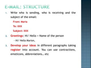 1. Write who is sending, who is receiving and the
subject of the email:
From: María
To: XXX
Subject: XXX
2. Greetings: Hi/ Hello + Name of the person
- Hi/ Hello Marion,
3. Develop your ideas in different paragraphs taking
register into account. You can use contractions,
emoticons, abbreviations… etc
 