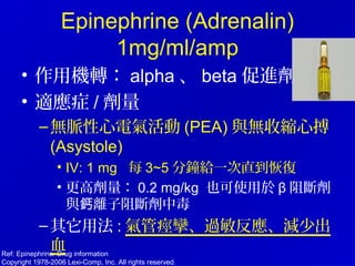Epinephrine (Adrenalin)
1mg/ml/amp
• 作用機轉： alpha 、 beta 促進劑
• 適應症 / 劑量
–無脈性心電氣活動 (PEA) 與無收縮心搏
(Asystole)
• IV: 1 mg 每 3~5 分鐘給一次直到恢復
• 更高劑量： 0.2 mg/kg 也可使用於 β 阻斷劑
與 離子阻斷劑中毒鈣
–其它用法 : 氣管痙攣、過敏反應、減少出
血Ref: Epinephrine: Drug information
Copyright 1978-2006 Lexi-Comp, Inc. All rights reserved.
 