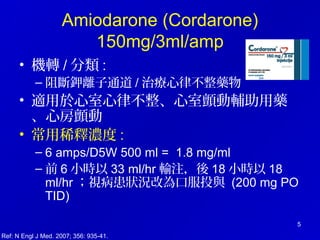 5
Amiodarone (Cordarone)
150mg/3ml/amp
• 機轉 / 分類 :
– 阻斷鉀離子通道 / 治療心律不整藥物
• 適用於心室心律不整、心室顫動輔助用藥
、心房顫動
• 常用稀釋濃度 :
– 6 amps/D5W 500 ml = 1.8 mg/ml
– 前 6 小時以 33 ml/hr 輸注，後 18 小時以 18
ml/hr ；視病患狀況改為口服投與 (200 mg PO
TID)
Ref: N Engl J Med. 2007; 356: 935-41.
 