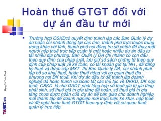 MạngTriThứcThuế
Hoàn thuế GTGT đối với
dự án đầu tư mới
 Trường hợp CSKDcó quyết định thành lập các Ban Quản lý dự
án hoặc chi nhánh đóng tại các tỉnh, thành phố trực thuộc trung
ương khác với tỉnh, thành phố nơi đóng trụ sở chính để thay mặt
người nộp thuế trực tiếp quản lý một hoặc nhiều dự án đầu tư
tại nhiều địa phương; Ban Quản lý DA chi nhánh có con dấu
theo quy định của pháp luật, lưu giữ sổ sách chứng từ theo quy
định của pháp luật về kế toán, có tài khoản gửi tại NH , đã đăng
ký thuế và được cấp MST thì Ban Quản lý DA, chi nhánh phải
lập hồ sơ khai thuế, hoàn thuế riêng với cơ quan thuế địa
phương nơi ĐK thuế. Khi dự án đầu tư để thành lập doanh
nghiệp đã hoàn thành và hoàn tất các thủ tục về ĐKKD, ĐK nộp
thuế, CSKD là chủ DADT phải tổng hợp số thuế giá trị gia tăng
phát sinh, số thuế giá trị gia tăng đã hoàn, số thuế giá trị gia
tăng chưa được hoàn của dự án để bàn giao cho doanh nghiệp
mới thành lập để doanh nghiệp mới thực hiện kê khai, nộp thuế
và đề nghị hoàn thuế GTGT theo quy định với cơ quan thuế
quản lý trực tiếp.
 