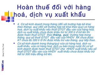 MạngTriThứcThuế
Hoàn thuế đối với hàng
hoá, dịch vụ xuất khẩu
 4. Cơ sở kinh doanh trong tháng (đối với trường hợp kê khai
theo tháng), quý (đối với trường hợp kê khai theo quý) có hàng
hoá, dịch vụ xuất khẩu nếu thuế GTGT đầu vào của hàng hóa,
dịch vụ xuất khẩu chưa được khấu trừ từ 300 tr đ trở lên thì
được hoàn thuế GTGT theo tháng, quý; trường hợp trong
tháng, quý số thuế GTGT đầu vào của HHDV XK chưa được
KT chưa đủ 300 tr Đ thì được khấu trừ vào tháng, quý tiếp theo.
 Cơ sở kinh doanh trong tháng/quý vừa có hàng hoá, dịch vụ
xuất khẩu, vừa có hàng hoá, dịch vụ bán trong nước thì cơ sở
kinh doanh được hoàn thuế GTGT cho HHDV xuất khẩu nếu số
thuế GTGT đầu vào của HHDV xuất khẩu chưa được khấu trừ
hết từ 300 triệu đồng trở lên.
 