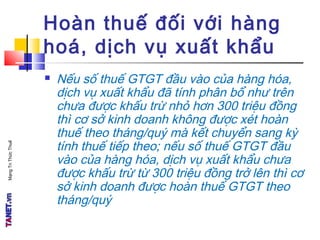 MạngTriThứcThuế
Hoàn thuế đối với hàng
hoá, dịch vụ xuất khẩu
 Nếu số thuế GTGT đầu vào của hàng hóa,
dịch vụ xuất khẩu đã tính phân bổ như trên
chưa được khấu trừ nhỏ hơn 300 triệu đồng
thì cơ sở kinh doanh không được xét hoàn
thuế theo tháng/quý mà kết chuyển sang kỳ
tính thuế tiếp theo; nếu số thuế GTGT đầu
vào của hàng hóa, dịch vụ xuất khẩu chưa
được khấu trừ từ 300 triệu đồng trở lên thì cơ
sở kinh doanh được hoàn thuế GTGT theo
tháng/quý
 