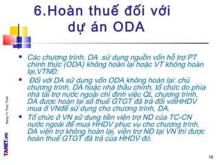 MạngTriThứcThuế
6.Hoàn thuế đối với
dự án ODA
 Các chương trình, DA sử dụng nguồn vốn hỗ trợ PT
chính thức (ODA) không hoàn lại hoặc VT không hoàn
lại,VTNĐ:
 Đối với DA sử dụng vốn ODA không hoàn lại: chủ
chương trình, DA hoặc nhà thầu chính, tổ chức do phía
nhà tài trợ nước ngoài chỉ định việc QL chương trình,
DA được hoàn lại số thuế GTGT đã trả đối vớiHHDV
mua ở VNđể sử dụng cho chương trình, DA.
 Tổ chức ở VN sử dụng tiền viện trợ ND của TC-CN
nước ngoài để mua HHDV phục vụ cho chương trình,
DA viện trợ không hoàn lại, viện trợ NĐ tại VN thì được
hoàn thuế GTGT đã trả của HHDV đó.
18
 