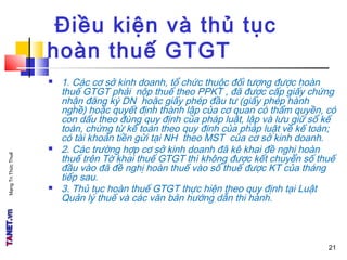 MạngTriThứcThuế
Điều kiện và thủ tục
hoàn thuế GTGT
 1. Các cơ sở kinh doanh, tổ chức thuộc đối tượng được hoàn
thuế GTGT phải nộp thuế theo PPKT , đã được cấp giấy chứng
nhận đăng ký DN hoặc giấy phép đầu tư (giấy phép hành
nghề) hoặc quyết định thành lập của cơ quan có thẩm quyền, có
con dấu theo đúng quy định của pháp luật, lập và lưu giữ sổ kế
toán, chứng từ kế toán theo quy định của pháp luật về kế toán;
có tài khoản tiền gửi tại NH theo MST của cơ sở kinh doanh.
 2. Các trường hợp cơ sở kinh doanh đã kê khai đề nghị hoàn
thuế trên Tờ khai thuế GTGT thì không được kết chuyển số thuế
đầu vào đã đề nghị hoàn thuế vào số thuế được KT của tháng
tiếp sau.
 3. Thủ tục hoàn thuế GTGT thực hiện theo quy định tại Luật
Quản lý thuế và các văn bản hướng dẫn thi hành.
21
 