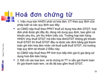 MạngTriThứcThuế
Hoá đơn chứng từ
 1. Việc mua bán HHDV phải có hóa đơn, CT theo quy định của
pháp luật và các quy định sau đây:
 a) CSKD nộp thuế theo PPKT thuế sử dụng hóa đơn GTGT; hoá
đơn phải được ghi đầy đủ, đúng nội dung quy định, bao gồm cả
khoản phụ thu, phí thu thêm (nếu có). Trường hợp bán hàng
HHDV chịu thuế GTGT mà trên hóa đơnGTGT không ghi khoản
thuế GTGT thì thuế GTGT đầu ra được xác định bằng giá thanh
toán ghi trên hóa đơn nhân với thuế suất thuế GTGT, trừ trường
hợp quy định tại khoản 2 Điều này;
b) CSKD nộp thuế theo PP tính trực tiếp trên giá trị gia tăng sử
dụng hoá đơn bán hàng.
 2. Đối với các loại tem, vé là chứng từ TT in sẵn giá thanh toán
thì giá thanh toán tem, vé đó đã bao gồm thuế GTGT.
22
 