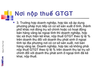 MạngTriThứcThuế
Nơi nộp thuế GTGT
 3. Trường hợp doanh nghiệp, hợp tác xã áp dụng
phương pháp trực tiếp có cơ sở sản xuất ở tỉnh, thành
phố khác nơi đóng trụ sở chính hoặc có hoạt động
bán hàng vãng lai ngoại tỉnh thì doanh nghiệp, hợp
tác xã thực hiện kê khai, nộp thuế GTGT theo tỷ lệ %
trên doanh thu đối với doanh thu phát sinh ở ngoại
tỉnh tại địa phương nơi có cơ sở sản xuất, nơi bán
hàng vãng lai. Doanh nghiệp, hợp tác xã không phải
nộp thuế GTGT theo tỷ lệ % trên doanh thu tại trụ sở
chính đối với doanh thu phát sinh ở ngoại tỉnh đã kê
khai, nộp thuế.
 