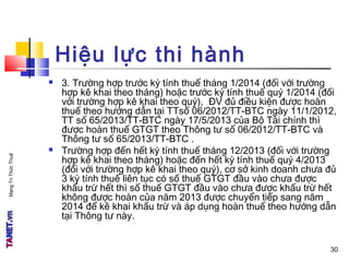 MạngTriThứcThuế
Hiệu lực thi hành
 3. Trường hợp trước kỳ tính thuế tháng 1/2014 (đối với trường
hợp kê khai theo tháng) hoặc trước kỳ tính thuế quý 1/2014 (đối
với trường hợp kê khai theo quý), ĐV đủ điều kiện được hoàn
thuế theo hướng dẫn tại TTsố 06/2012/TT-BTC ngày 11/1/2012,
TT số 65/2013/TT-BTC ngày 17/5/2013 của Bộ Tài chính thì
được hoàn thuế GTGT theo Thông tư số 06/2012/TT-BTC và
Thông tư số 65/2013/TT-BTC .
 Trường hợp đến hết kỳ tính thuế tháng 12/2013 (đối với trường
hợp kê khai theo tháng) hoặc đến hết kỳ tính thuế quý 4/2013
(đối với trường hợp kê khai theo quý), cơ sở kinh doanh chưa đủ
3 kỳ tính thuế liên tục có số thuế GTGT đầu vào chưa được
khấu trừ hết thì số thuế GTGT đầu vào chưa được khấu trừ hết
không được hoàn của năm 2013 được chuyển tiếp sang năm
2014 để kê khai khấu trừ và áp dụng hoàn thuế theo hướng dẫn
tại Thông tư này.
30
 