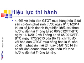 MạngTriThứcThuế
Hiệu lực thi hành
 4. Đối với hóa đơn GTGT mua hàng hóa là tài
sản cố định phát sinh trước ngày 01/01/2014
thì cơ sở kinh doanh thực hiện khấu trừ theo
hướng dẫn tại Thông tư số 06/2012/TT-BTC
ngày 11/1/2012 và Thông tư số 65/2013/TT-
BTC ngày 17/5/2013 của Bộ Tài chính; đối
với hóa đơn GTGT mua hàng hóa là tài sản
cố định phát sinh kể từ ngày 01/01/2014 thì
cơ sở kinh doanh thực hiện khấu trừ theo
hướng dẫn tại Thông tư này.
 