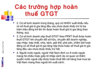 MạngTriThứcThuế
Các trường hợp hoàn
thuế GTGT
 2. Cơ sở kinh doanh trong tháng, quý có HHDV xuất khẩu nếu
có số thuế giá trị gia tăng đầu vào chưa được khấu trừ từ ba
trăm triệu đồng trở lên thì được hoàn thuế giá trị gia tăng theo
tháng, quý.
 3. Cơ sở kinh doanh nộp thuế GTGT theo PPKT thuế được hoàn
thuế GTGT khi chuyển đổi sở hữu, chuyển đổi doanh nghiệp,
sáp nhập, hợp nhất, chia, tách, giải thể, phá sản, chấm dứt hoạt
động có số thuế giá trị gia tăng nộp thừa hoặc số thuế giá trị gia
tăng đầu vào chưa được khấu trừ hết.
 4. Người nước ngoài, người Việt Nam định cư ở nước ngoài
mang hộ chiếu hoặc giấy tờ nhập cảnh do cơ quan có thẩm
quyền nước ngoài cấp được hoàn thuế đối với hàng hoá mua tại
Việt Nam mang theo người khi xuất cảnh.
 
