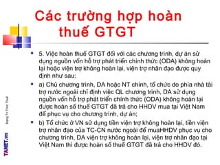 MạngTriThứcThuế
Các trường hợp hoàn
thuế GTGT
 5. Việc hoàn thuế GTGT đối với các chương trình, dự án sử
dụng nguồn vốn hỗ trợ phát triển chính thức (ODA) không hoàn
lại hoặc viện trợ không hoàn lại, viện trợ nhân đạo được quy
định như sau:
 a) Chủ chương trình, DA hoặc NT chính, tổ chức do phía nhà tài
trợ nước ngoài chỉ định việc QL chương trình, DA sử dụng
nguồn vốn hỗ trợ phát triển chính thức (ODA) không hoàn lại
được hoàn số thuế GTGT đã trả cho HHDV mua tại Việt Nam
để phục vụ cho chương trình, dự án;
 b) Tổ chức ở VN sử dụng tiền viện trợ không hoàn lại, tiền viện
trợ nhân đạo của TC-CN nước ngoài để muaHHDV phục vụ cho
chương trình, DA viện trợ không hoàn lại, viện trợ nhân đạo tại
Việt Nam thì được hoàn số thuế GTGT đã trả cho HHDV đó.
 