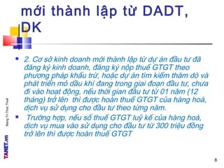 MạngTriThứcThuế
mới thành lập từ DADT,
DK
 2. Cơ sở kinh doanh mới thành lập từ dự án đầu tư đã
đăng ký kinh doanh, đăng ký nộp thuế GTGT theo
phương pháp khấu trừ, hoặc dự án tìm kiếm thăm dò và
phát triển mỏ dầu khí đang trong giai đoạn đầu tư, chưa
đi vào hoạt động, nếu thời gian đầu tư từ 01 năm (12
tháng) trở lên thì được hoàn thuế GTGT của hàng hoá,
dịch vụ sử dụng cho đầu tư theo từng năm.
 Trường hợp, nếu số thuế GTGT luỹ kế của hàng hoá,
dịch vụ mua vào sử dụng cho đầu tư từ 300 triệu đồng
trở lên thì được hoàn thuế GTGT
8
 