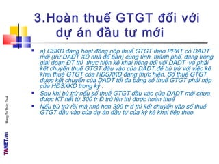 MạngTriThứcThuế
3.Hoàn thuế GTGT đối với
dự án đầu tư mới
 a) CSKD đang hoạt động nộp thuế GTGT theo PPKT có DADT
mới (trừ DADT XD nhà để bán) cùng tỉnh, thành phố, đang trong
giai đoạn ĐT thì thực hiện kê khai riêng đối với DADT và phải
kết chuyển thuế GTGT đầu vào của DADT để bù trừ với việc kê
khai thuế GTGT của HĐSXKD đang thực hiện. Số thuế GTGT
được kết chuyển của DADT tối đa bằng số thuế GTGT phải nộp
của HĐSXKD trong kỳ .
 Sau khi bù trừ nếu số thuế GTGT đầu vào của DADT mới chưa
được KT hết từ 300 tr Đ trở lên thì được hoàn thuế
 Nếu bù trừ rồi mà nhỏ hơn 300 tr đ thì kết chuyển vào số thuế
GTGT đầu vào của dự án đầu tư của kỳ kê khai tiếp theo.
 