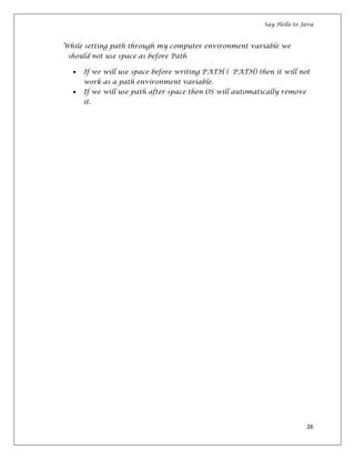 Say Hello to Java
26
While setting path through my computer environment variable we
should not use space as before Path
If we will use space before writing PATH ( PATH) then it will not
work as a path environment variable.
If we will use path after space then OS will automatically remove
it.
 