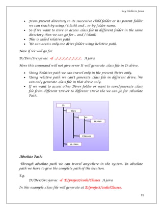 Say Hello to Java
31
From present directory to its successive child folder or its parent folder
we can reach by using / (slash) and .. or by folder name.
So if we want to store or access .class file in different folder in the same
directory then we can go for .. and / (slash)
This is called relative path
We can access only one drive folder using Relative path.
Now if we will go for
D:/Dev/Src>javac -d ../../../../../../../../.. A.java
Here this command will not give error It will generate .class file in D: drive.
Using Relative path we can travel only in the present Drive only.
Using relative path we can’t generate .class file in different drive. We
can only generate .class file in that drive only.
If we want to access other Diver folder or want to save/generate .class
file from different Driver to different Drive the we can go for Absolute
Path.
Absolute Path:
Through absolute path we can travel anywhere in the system. In absolute
path we have to give the complete path of the location.
E.g.
D:/Dev/Src>javac -d E:/project/code/Classes A.java
In this example .class file will generate at E:/project/code/Classes.
 