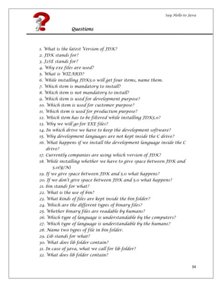 Say Hello to Java
34
Questions
1. What is the latest Version of JDK?
2. JDK stands for?
3. J2SE stands for?
4. Why exe files are used?
5. What is WIZARD?
6. While installing JDK5.0 will get four items, name them.
7. Which item is mandatory to install?
8. Which item is not mandatory to install?
9. Which item is used for development purpose?
10. Which item is used for customer purpose?
11. Which item is used for production purpose?
12. Which item has to be filtered while installing JDK5.0?
13. Why we will go for EXE files?
14. In which drive we have to keep the development software?
15. Why development languages are not kept inside the C drive?
16. What happens if we install the development language inside the C
drive?
17. Currently companies are using which version of JDK?
18. While installing whether we have to give space between JDK and
5.0(Y/N)
19. If we give space between JDK and 5.0 what happens?
20. If we don’t give space between JDK and 5.0 what happens?
21. bin stands for what?
22. What is the use of bin?
23. What kinds of files are kept inside the bin folder?
24. Which are the different types of binary files?
25. Whether binary files are readable by humans?
26. Which type of language is understandable by the computers?
27. Which type of language is understandable by the humans?
28. Name two types of file in bin folder.
29. Lib stands for what?
30. What does lib folder contain?
31. In case of java, what we call for lib folder?
32. What does lib folder contain?
 
