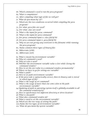 Say Hello to Java
36
68. Which command is used to run the java program?
69. What is compilation?
70. After compiling what type of file we will get?
71. What do you mean by ‘cd’?
72. Which are the two conditions occurred while compiling the java
program?
73. For what .java files are used?
74. For what .class are used?
75. What is the input for javac command?
76. What is the input for java command?
77. For javac command input is .class file(Y/N)
78. For java command input is .java file(Y/N)
79. Why we are not giving any extension to the filename while running
the java program?
80. Name common three types of binary files
81. Abbreviate J2ME.
82. Abbreviate J2EE.
83. What is meant by environment variable?
84.Why set command is used?
85. Why set echo is used?
86.Whether the environment variable value is lost while closing the
command window?
87. How to set the env-value in a command window permanently?
88. Where we have to go for setting env variable?
89.What is path?
90.How to set path environment variable?
91. If the java code is syntactically correct, then its binary code is stored
in which type of file?
92. What is the usage of set command?
93. What is the usage of more than one semi colon in the path
environment variable?
94.Updating of path in operating system itself is globally available to all
the command window(y/n)?
95. How to synchronize two different directory or drive location?
96.What is classpath?
97. What does command window do?
98.What is need to set the environment variable?
99.Which are the two ways of setting the path?
100.Name the two types of environment variable?
101. What do you mean by system variable?
 