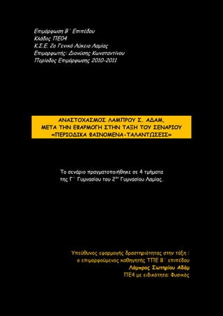 Επιμόρφωση Β΄ Επιπέδου
Κλάδος ΠΕ04
Κ.Σ.Ε. 2ο Γενικό Λύκειο Λαμίας
Επιμορφωτής: Διονύσης Κωνσταντίνου
Περίοδος Επιμόρφωσης 2010-2011
ΑΝΑΣΤΟΧΑΣΜΟΣ ΛΑΜΠΡΟΥ Σ. ΑΔΑΜ,
ΜΕΤΑ ΤΗΝ ΕΦΑΡΜΟΓΗ ΣΤΗΝ ΤΑΞΗ ΤΟΥ ΣΕΝΑΡΙΟΥ
«ΠΕΡΙΟΔΙΚΑ ΦΑΙΝΟΜΕΝΑ-ΤΑΛΑΝΤΩΣΕΙΣ»
Το σενάριο πραγματοποιήθηκε σε 4 τμήματα
της Γ΄ Γυμνασίου του 2ου
Γυμνασίου Λαμίας.
Υπεύθυνος εφαρμογής δραστηριότητας στην τάξη :
ο επιμορφούμενος καθηγητής ΤΠΕ Β΄ επιπέδου
Λάμπρος Σωτηρίου Αδάμ
ΠΕ4 με ειδικότητα: Φυσικός
 